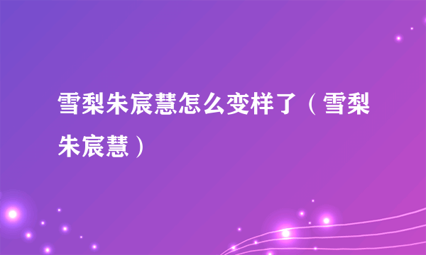 雪梨朱宸慧怎么变样了（雪梨朱宸慧）