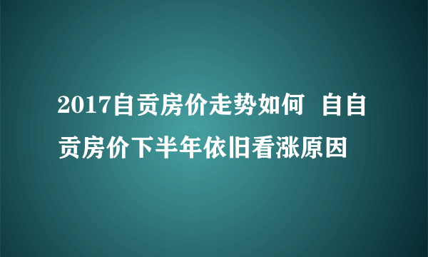 2017自贡房价走势如何  自自贡房价下半年依旧看涨原因