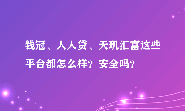 钱冠、人人贷、天玑汇富这些平台都怎么样？安全吗？