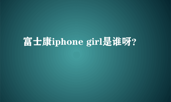 富士康iphone girl是谁呀？
