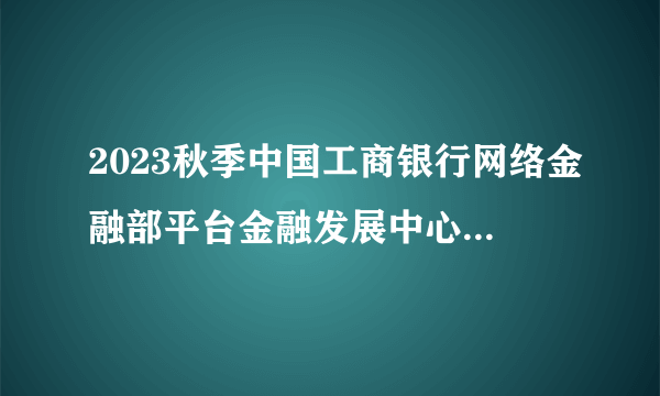 2023秋季中国工商银行网络金融部平台金融发展中心校园招聘50人公告