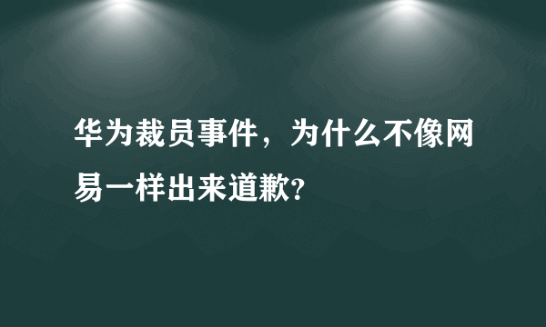 华为裁员事件，为什么不像网易一样出来道歉？
