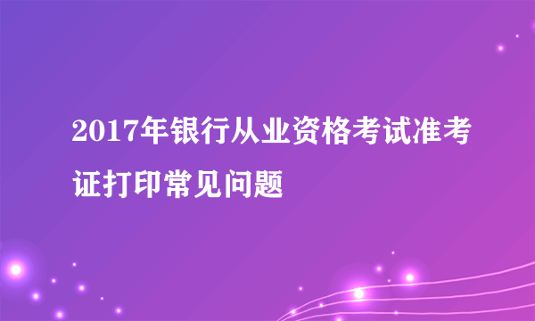 2017年银行从业资格考试准考证打印常见问题