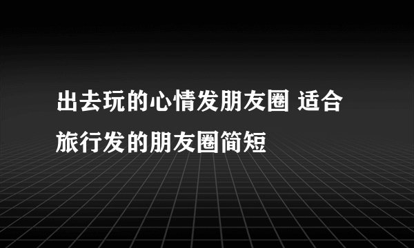 出去玩的心情发朋友圈 适合旅行发的朋友圈简短