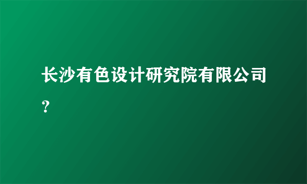 长沙有色设计研究院有限公司？