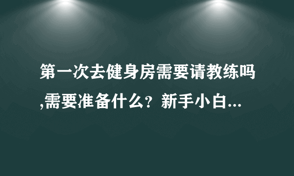第一次去健身房需要请教练吗,需要准备什么？新手小白，求带飞？