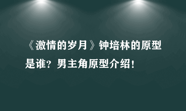 《激情的岁月》钟培林的原型是谁？男主角原型介绍！