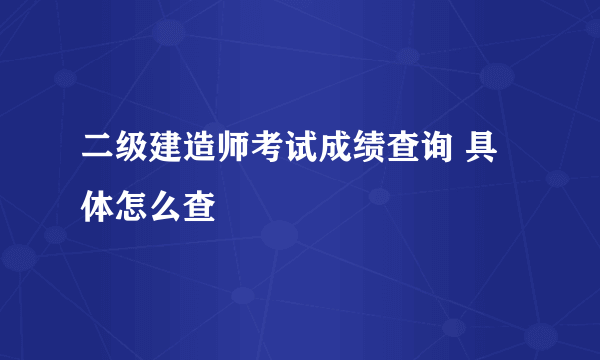 二级建造师考试成绩查询 具体怎么查