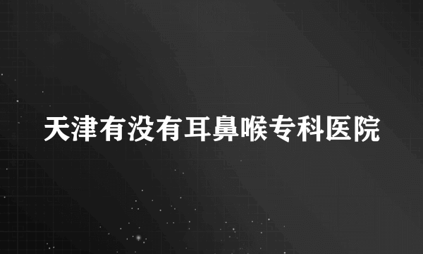 天津有没有耳鼻喉专科医院