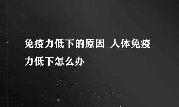 免疫力低下的原因_人体免疫力低下怎么办