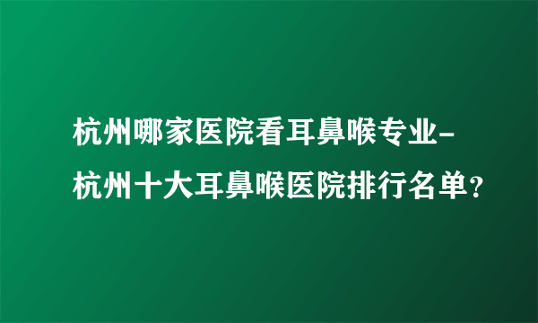 杭州哪家医院看耳鼻喉专业-杭州十大耳鼻喉医院排行名单？