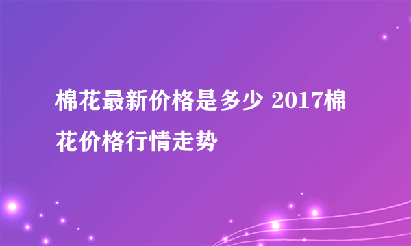 棉花最新价格是多少 2017棉花价格行情走势