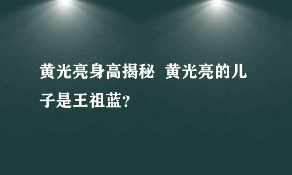 黄光亮身高揭秘  黄光亮的儿子是王祖蓝？