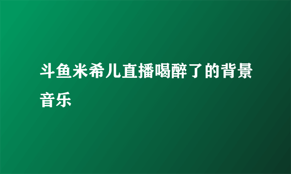 斗鱼米希儿直播喝醉了的背景音乐