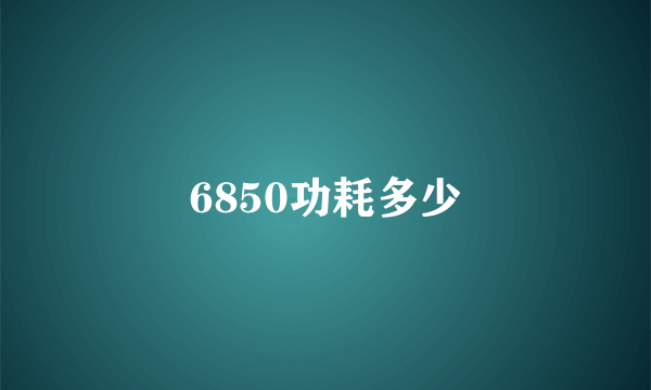 6850功耗多少