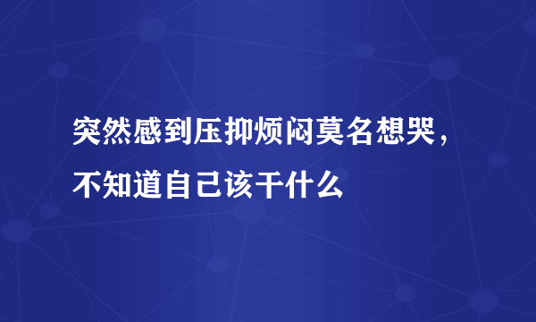 突然感到压抑烦闷莫名想哭，不知道自己该干什么