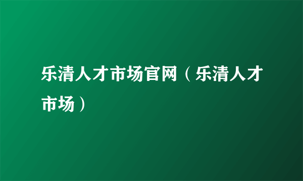 乐清人才市场官网（乐清人才市场）