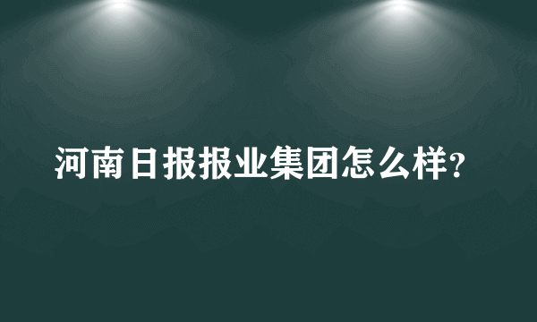 河南日报报业集团怎么样？
