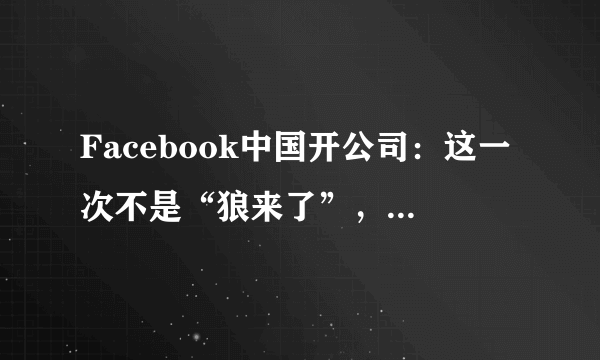 Facebook中国开公司：这一次不是“狼来了”，是真来了！