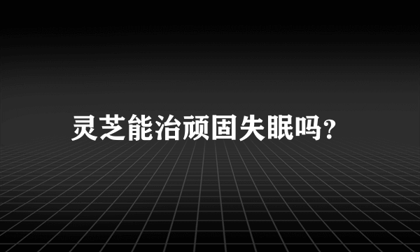 灵芝能治顽固失眠吗？