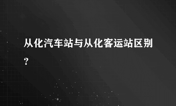从化汽车站与从化客运站区别？