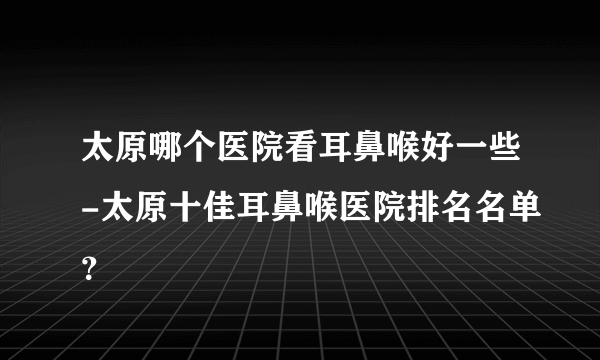 太原哪个医院看耳鼻喉好一些-太原十佳耳鼻喉医院排名名单？