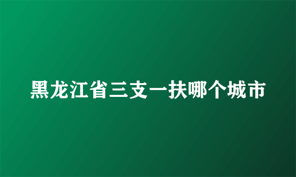 黑龙江省三支一扶哪个城市