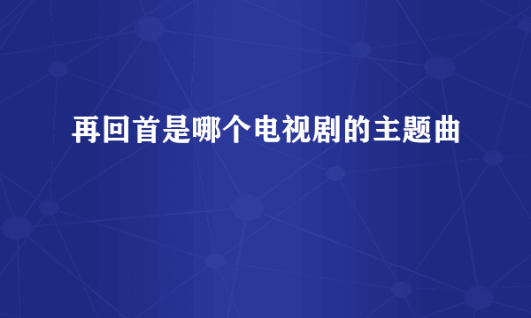 再回首是哪个电视剧的主题曲
