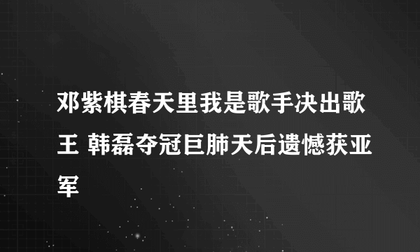 邓紫棋春天里我是歌手决出歌王 韩磊夺冠巨肺天后遗憾获亚军