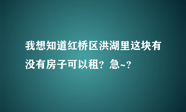 我想知道红桥区洪湖里这块有没有房子可以租？急~？