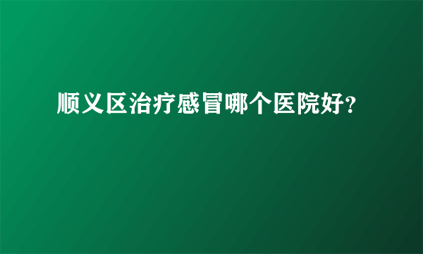 顺义区治疗感冒哪个医院好？