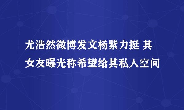 尤浩然微博发文杨紫力挺 其女友曝光称希望给其私人空间