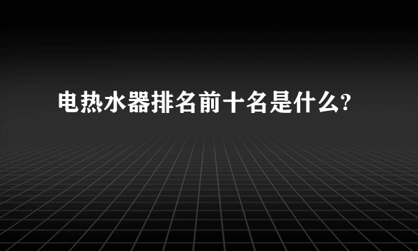 电热水器排名前十名是什么?