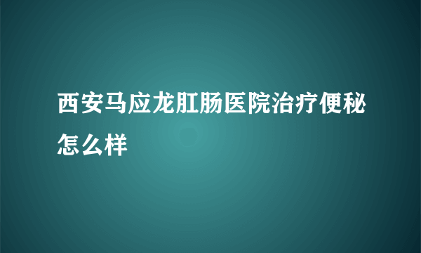 西安马应龙肛肠医院治疗便秘怎么样
