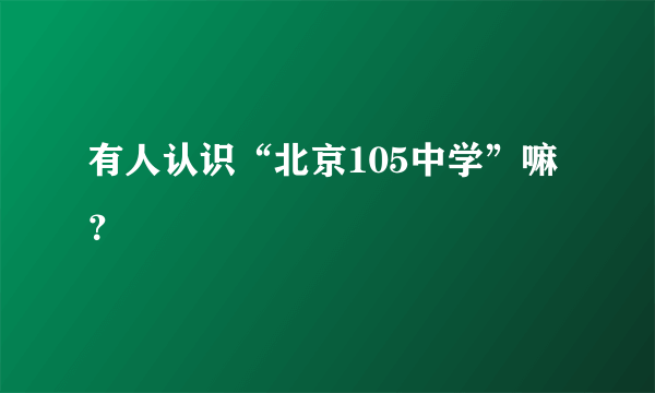 有人认识“北京105中学”嘛？