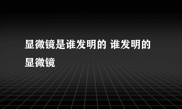 显微镜是谁发明的 谁发明的显微镜