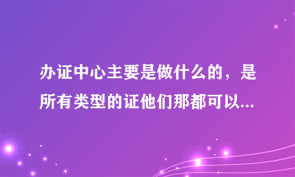 办证中心主要是做什么的，是所有类型的证他们那都可以办吗？类似居住证这些。