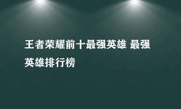 王者荣耀前十最强英雄 最强英雄排行榜