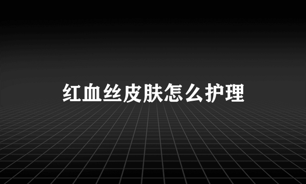 红血丝皮肤怎么护理