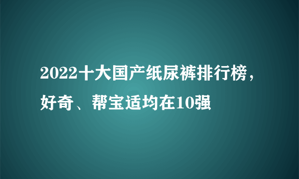 2022十大国产纸尿裤排行榜，好奇、帮宝适均在10强