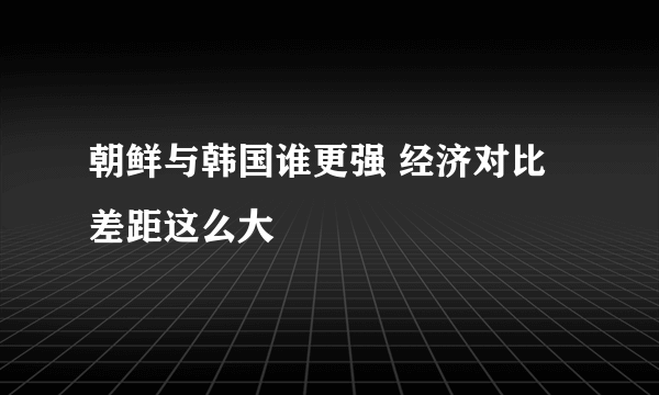 朝鲜与韩国谁更强 经济对比差距这么大
