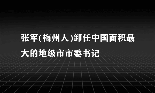 张军(梅州人)卸任中国面积最大的地级市市委书记