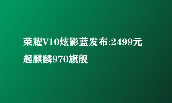 荣耀V10炫影蓝发布:2499元起麒麟970旗舰