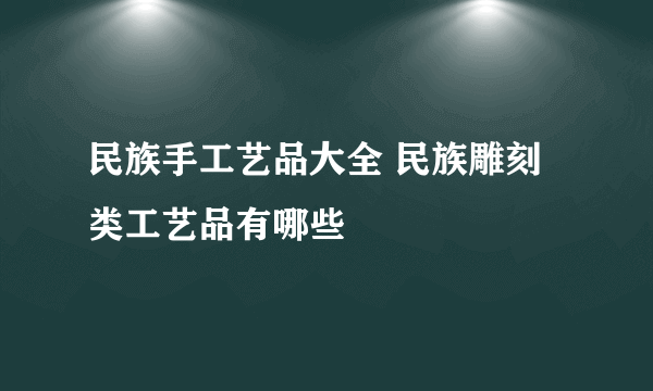 民族手工艺品大全 民族雕刻类工艺品有哪些