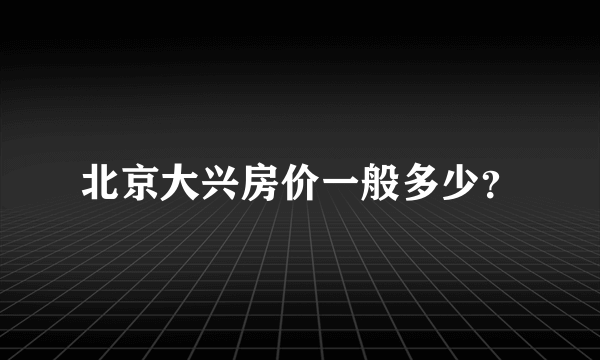 北京大兴房价一般多少？