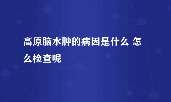 高原脑水肿的病因是什么 怎么检查呢