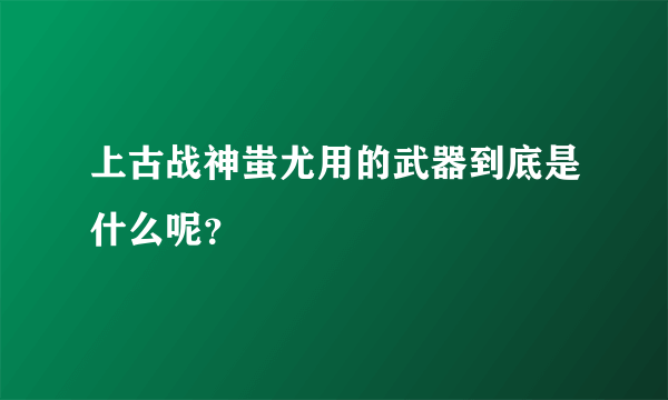上古战神蚩尤用的武器到底是什么呢？