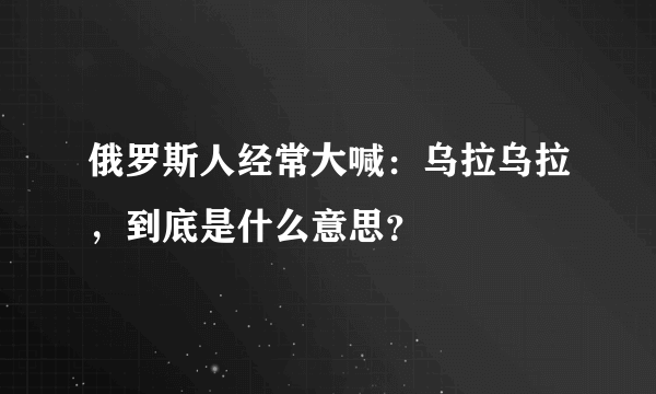 俄罗斯人经常大喊：乌拉乌拉，到底是什么意思？