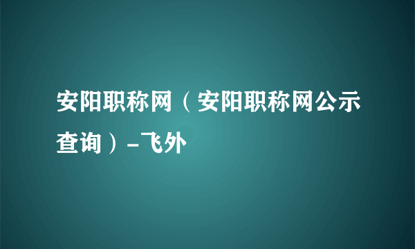安阳职称网（安阳职称网公示查询）-飞外