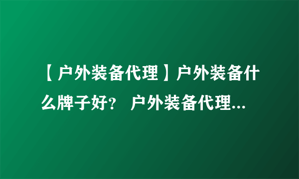 【户外装备代理】户外装备什么牌子好？ 户外装备代理加盟需要投资多少资金？